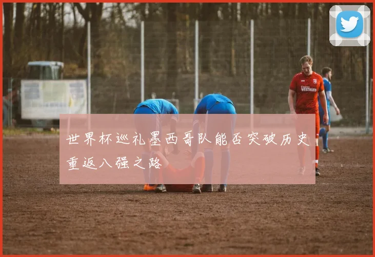 世界杯巡礼墨西哥队能否突破历史重返八强之路