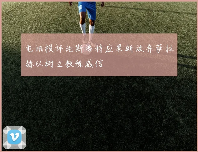 电讯报评论斯洛特应果断放弃萨拉赫以树立教练威信
