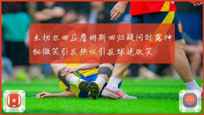 米切尔回应詹姆斯回归疑问时露神秘微笑引发热议引发球迷欢笑