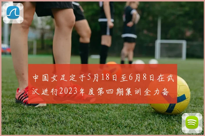 中国女足定于5月18日至6月8日在武汉进行2023年度第四期集训全力备战国际赛事