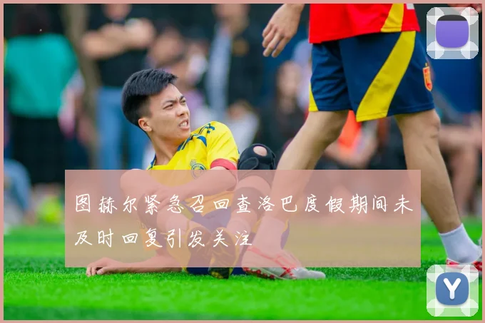 图赫尔紧急召回查洛巴度假期间未及时回复引发关注