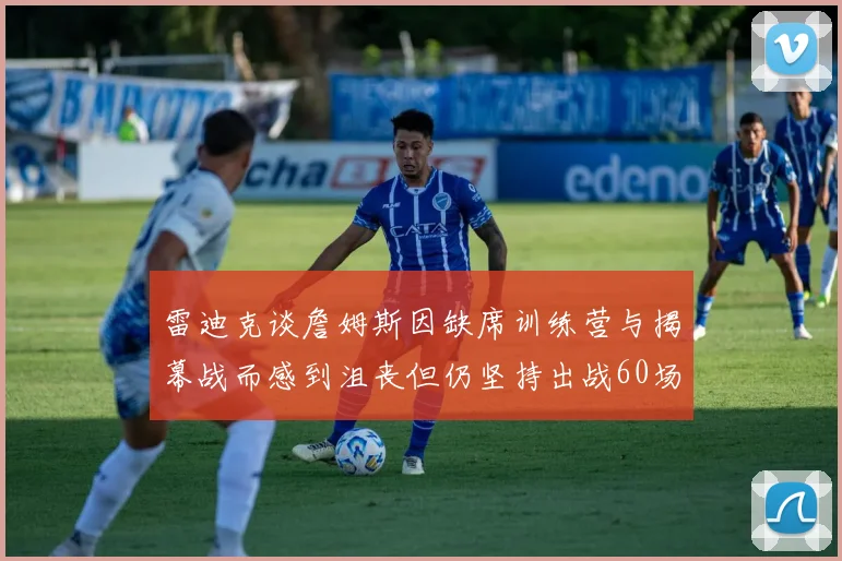 雷迪克谈詹姆斯因缺席训练营与揭幕战而感到沮丧但仍坚持出战60场比赛