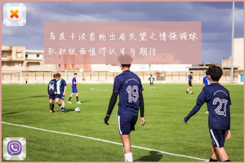 乌度卡谈首轮出局失望之情强调球队积极面值得认可与期待