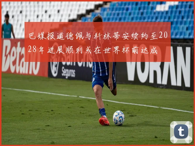 巴媒报道德佩与科林蒂安续约至2028年进展顺利或在世界杯前达成