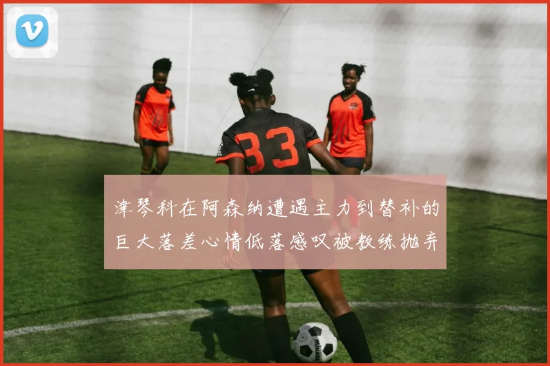 津琴科在阿森纳遭遇主力到替补的巨大落差心情低落感叹被教练抛弃