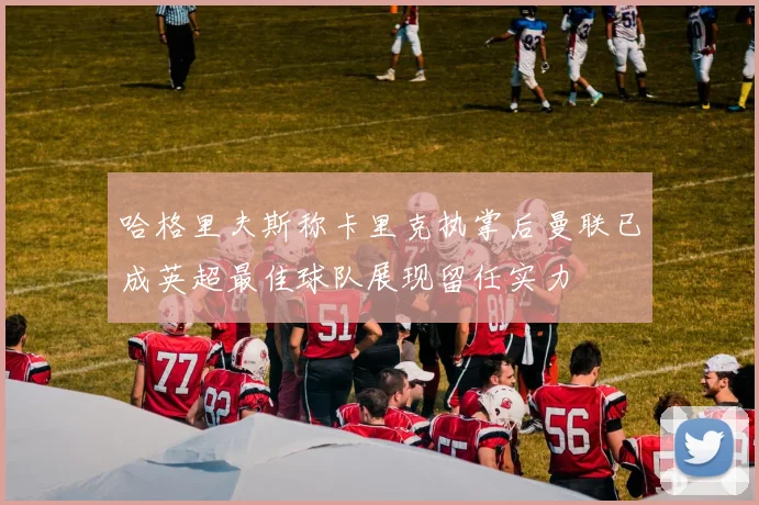 哈格里夫斯称卡里克执掌后曼联已成英超最佳球队展现留任实力
