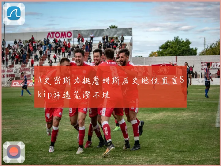 A史密斯力挺詹姆斯历史地位直言Skip评选荒谬不堪