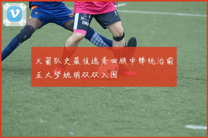 火箭队史最佳选秀回顾中锋统治前五大梦姚明双双入围