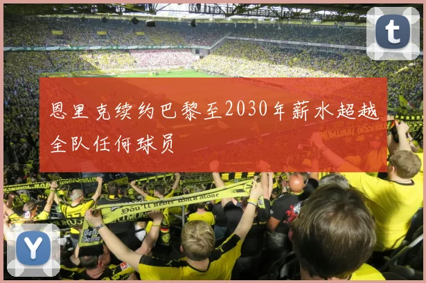 恩里克续约巴黎至2030年薪水超越全队任何球员