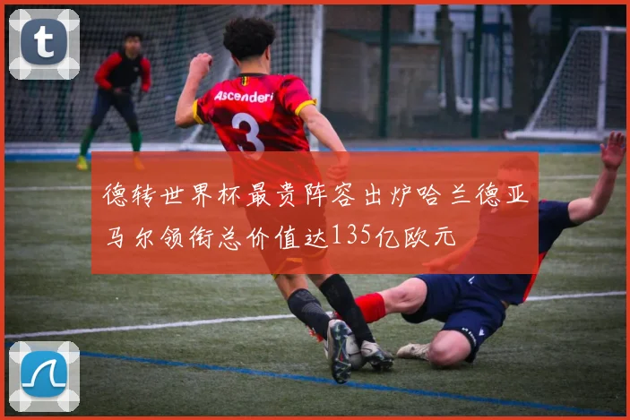 德转世界杯最贵阵容出炉哈兰德亚马尔领衔总价值达135亿欧元