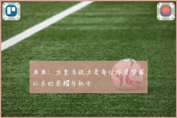 库库：为皇马效力是每位球员梦寐以求的荣耀与机会
